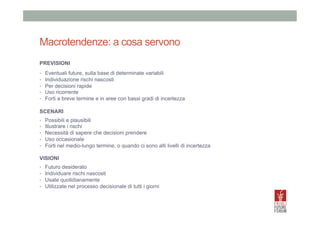 Macrotendenze: a cosa servono
PREVISIONI
• 
• 
• 
• 
• 

Eventuali future, sulla base di determinate variabili
Individuazione rischi nascosti
Per decisioni rapide
Uso ricorrente
Forti a breve termine e in aree con bassi gradi di incertezza

SCENARI
• 
• 
• 
• 
• 

Possibili e plausibili
Illustrare i rischi
Necessità di sapere che decisioni prendere
Uso occasionale
Forti nel medio-lungo termine, o quando ci sono alti livelli di incertezza

VISIONI
• 
• 
• 
• 

Futuro desiderato
Individuare rischi nascosti
Usate quotidianamente
Utilizzate nel processo decisionale di tutti i giorni

 