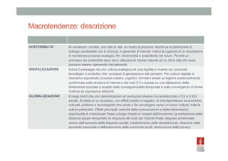 Macrotendenze: descrizione
SOSTENIBILITA’	
  

DIGITALIZZAZIONE	
  

GLOBALIZZAZIONE	
  

Al contempo: un’idea, uno stile di vita, un modo di produrre. Anche se la definizione di
sviluppo sostenibile non è univoca, in generale si intende: indica la capacità di un ecosistema
di mantenere processi ecologici, fini, biodiversità e produttività nel futuro. Perché un
processo sia sostenibile esso deve utilizzare le risorse naturali ad un ritmo tale che esse
possano essere rigenerate naturalmente.
Indica il passaggio da una cultura analogica ad una digitale e investe sia i processi
tecnologici e produttivi che i processi di generazione del pensiero. Per cultura digitale si
intendono soprattutto processi creativi, cognitivi, formativi basati su logiche sostanzialmente
conformate sulla struttura di internet e del web 2.0 e basate su una dilatazione della
dimensione spaziale a scapito della conseguenzialità temporale e sulla convergenza di forme
ricettive ed espressive differenti.
Il mega trend che con denominazioni ed evoluzioni diverse ha caratterizzato il XX e il XXI
secolo. Si tratta di un processo, con effetti positivi e negativi, di interdipendenze economiche,
culturali, politiche e tecnologiche che tende a far convergere verso un’unica “cultura” tutte le
culture particolari. Effetti principali: velocità delle comunicazioni e delle informazioni;
opportunità di crescita per Paesi a lungo rimasti ai margini dell'economia; la contrazione della
distanza spazio-temporale; la riduzione dei costi per l'utente finale; degrado ambientale;
rischio dell'aumento delle disparità sociali; indebolimento delle identità locali; riduzione della
sovranità nazionale e dell'autonomia delle economie locali; diminuzione della privacy.

 