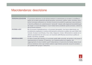 Macrotendenze: descrizione
	
  
PERSONALIZZAZIONE	
   È il processo attraverso cui gli individui tendono a customizzare su se stessi o a profilare a
partire da se stessi qualunque attività lavorativa, economica, politica, ludica, formativa. Ma è
anche il processo attraverso cui i fornitori di servizi e/o prodotti di qualunque natura tendono
a favorire profilature e/o customizzazioni “personali”, basata sulle esigenze/necessità/bisogni
dei singoli. Le nuove tecnologie e i nuovi media hanno accelerato questo processo, tuttavia in
atto da diversi decenni.
POTERE A EST	
  
Mix di processi di globalizzazione, e di processi demografici, che hanno determinato uno
scivolamento progressivo e continuo del baricentro economico e politico da ovest (Stati Uniti,
Canada, Europa) a est (Russia, Cina, India, Giappone, Corea). Ultimamente si assiste ad un
ulteriore spostamento da nord a sud, con l’aumento dell’influenza economica e politica di
Brasile, Sud Africa, Australia.
INDIVIDUALISMO	
  
Al valore morale dell' individuo si è sommato quello delle comunità, dei territori o dei gruppi di
rappresentanza di interessi. È l'esercizio, con ricadute positive e/o negative, del
raggiungimento di alcuni obiettivi quali l’indipendenza e l’autonomia le al tempo stesso la più
strenua resistenza verso ogni intralcio esterno sugli interessi personali, sia per la società o
per qualsiasi altro gruppo o istituzione.

 