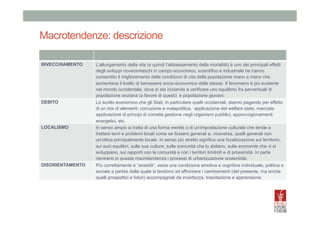 Macrotendenze: descrizione
	
  
INVECCHIAMENTO	
  

L’allungamento della vita (e quindi l’abbassamento della mortalità) è uno dei principali effetti
degli sviluppi novecenteschi in campo economico, scientifico e industriale he hanno
consentito il miglioramento delle condizioni di vita della popolazione mano a mano che
aumentava il livello di benessere socio-economico delle stesse. Il fenomeno è più evidente
nel mondo occidentale, dove si sta iniziando a verificare uno squilibrio fra percentuali di
popolazione anziana (a favore di questi) e popolazione giovani.

DEBITO	
  

Lo scotto economico che gli Stati, in particolare quelli occidentali, stanno pagando per effetto
di un mix di elementi: corruzione e malapolitica, applicazione del welfare state, mancata
applicazione di principi di corretta gestione negli organismi pubblici, approvvigionamenti
energetici, etc.
In senso ampio si tratta di una forma mentis o di un’impostazione culturale che tende a
trattare temi e problemi locali come se fossero generali e, viceversa, quelli generali con
un'ottica principalmente locale. In senso più stretto significa una focalizzazione sul territorio,
sui suoi equilibri, sulle sue culture, sulle comunità che lo abitano, sulle economie che vi si
sviluppano, sui rapporti con le comunità e con i territori limitrofi e di prossimità. In parte
rientrano in questa macrotendenza i processi di urbanizzazione sostenibile.

LOCALISMO	
  

DISORIENTAMENTO	
  

Più correttamente è “ansietà”, ossia una condizione emotiva e cognitiva individuale, politica e
sociale a partire dalla quale si tendono ad affrontare i cambiamenti (del presente, ma anche
quelli prospettici e futuri) accompagnati da incertezza, trepidazione e apprensione.

 