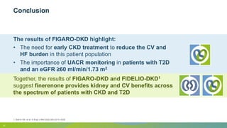 Conclusion
1. Bakris GB, et al. N Engl J Med 2020;383:2219–2229
15
The results of FIGARO-DKD highlight:
• The need for early CKD treatment to reduce the CV and
HF burden in this patient population
• The importance of UACR monitoring in patients with T2D
and an eGFR ≥60 ml/min/1.73 m2
Together, the results of FIGARO-DKD and FIDELIO-DKD1
suggest finerenone provides kidney and CV benefits across
the spectrum of patients with CKD and T2D
 