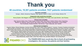 17
48 countries, 19,381 patients enrolled, 7437 patients randomised
The FIGARO-DKD team would also like to thank all participating
investigators, the centres, the patients and their families
Thank you
Executive committee
George L. Bakris; Gerasimos Filippatos; Rajiv Agarwal; Stefan D. Anker; Luis M. Ruilope; Bertram Pitt
Independent data monitoring committee
Murray Epstein; Aldo Maggioni; Glenn Chertow; Gerald DiBona; Tim Friede; Jose Lopez-Sendon; Jean Rouleau
Clinical event committee
Rajiv Agarwal; Stefan Anker; Phyllis August; Andrew Coats; Hans Diener; Wolfram Döhner; Barry Greenberg;
Stephan von Haehling; James Januzzi; Alan Jardine; Carlos Kase; Sankar Navaneethan; Lauren Phillips;
Piotr Ponikowski; Pantelis Sarafidis; Titte Srinivas; Turgut Tatlisumak; John Teerlink
National lead investigators
Augusto Vallejos; Richard MacIsaac; Guntram Schernthaner; Pieter Gillard; Maria Eugenia F. Canziani; Theodora Temelkova-Kurktschiev;
Ellen Burgess and Sheldon Tobe; Fernando González; Zhi-Hong Liu; Andrés Ángelo Cadena Bonfanti and Carlos Francisco Jaramillo;
Martin Prazny; Peter Rossing; Jorma Strand; Michel Marre; Roland Schmieder and Christoph Wanner; Pantelis A. Sarafidis; Juliana Chan;
László Rosivall; Joseph Eustace; Ehud Grossman and Yoram Yagil; Giuseppe Remuzzi; Daisuke Koya and Takashi Wada;
Luis Alejandro Nevarez Ruiz; Ron Gansevoort and Adriaan Kooy; Trine Finnes; Froilan De Leon; Janusz Gumprecht;
Fernando Teixeira e Costa; Alexander Dreval; Anantharaman Vathsala; Aslam Amod; Sin Gon Kim and Byung Wan Lee;
Julio Pascual Santos; Bengt-Olov Tengmark; Michel Burnier; Chien-Te Lee; Sukit Yamwong; Ramazan Sari; Kieran McCafferty;
Borys Mankovsky; Sharon Adler, Linda Fried, Robert Toto, and Mark Williams; Tran Quang Khanh
 