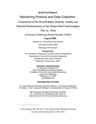 Draft Final Report:

      Monitoring Protocol and Data Collection:
 Comparison of the Runoff Water Quantity, Quality and
Thermal Performances of Two Green Roof Technologies;
                                 Thin vs. Thick
            University of Pittsburgh Project Number 703543
                                       August 2009
                      Prepared for: Three Rivers Wet Weather
                               Sub Grant # 03-01-GRM
                               Pittsburgh, Pennsylvania

                                    Prepared by:
            The University of Pittsburgh, Swanson School of Engineering
                 Department of Civil & Environmental Engineering
                        949 Benedum Hall, 3700 O’Hara St.
                          Pittsburgh, Pennsylvania 15261

                           PRINCIPAL INVESTIGATOR
                            Dr. Ronald D. Neufeld, P.E.
                      Board Certified Environmental Engineer
                   Professor of Civil & Environmental Engineering
                              University of Pittsburgh
                                Pittsburgh, PA 15261
                                  neufeld@pitt.edu

                             CONTRIBUTING AUTHORS

   Dr. Jason Monnell, Research Assistant Professor, University of Pittsburgh;
  Dr. Robert J. Ries 1 Assistant Professor in Sustainability; University of Florida

                  with University of Pittsburgh Graduate Students:
                   Mr. Viral Shah, Mr. Daniel Bliss, Ms. Jiayin Ni
                  Department of Civil & Environmental Engineering




  1
      Current Address: RNK 304 / Box 115703, Rinker School of Building Construction,
                     University of Florida Gainesville, FL 32611-5703
 