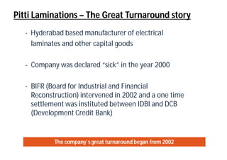 Pitti Laminations – The Great Turnaround story
- Hyderabad based manufacturer of electrical
laminates and other capital goods
- Company was declared “sick” in the year 2000
- BIFR (Board for Industrial and Financial
Reconstruction) intervened in 2002 and a one time
settlement was instituted between IDBI and DCB
(Development Credit Bank)
The company`s great turnaround began from 2002
 