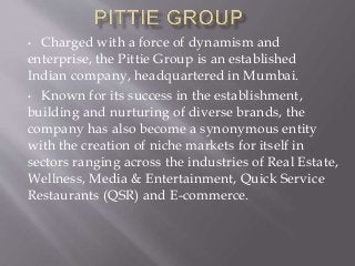 • Charged with a force of dynamism and
enterprise, the Pittie Group is an established
Indian company, headquartered in Mumbai.
• Known for its success in the establishment,
building and nurturing of diverse brands, the
company has also become a synonymous entity
with the creation of niche markets for itself in
sectors ranging across the industries of Real Estate,
Wellness, Media & Entertainment, Quick Service
Restaurants (QSR) and E-commerce.
 