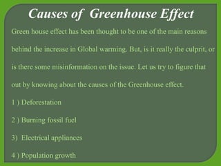Causes of Greenhouse Effect
Green house effect has been thought to be one of the main reasons
behind the increase in Global warming. But, is it really the culprit, or
is there some misinformation on the issue. Let us try to figure that
out by knowing about the causes of the Greenhouse effect.
1 ) Deforestation
2 ) Burning fossil fuel
3) Electrical appliances
4 ) Population growth
 