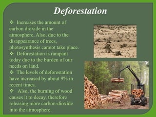  Increases the amount of
carbon dioxide in the
atmosphere. Also, due to the
disappearance of trees,
photosynthesis cannot take place.
 Deforestation is rampant
today due to the burden of our
needs on land.
 The levels of deforestation
have increased by about 9% in
recent times.
 Also, the burning of wood
causes it to decay, therefore
releasing more carbon-dioxide
into the atmosphere.
Deforestation
 