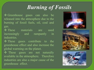  Greenhouse gases can also be
released into the atmosphere due to the
burning of fossil fuels, oil, coal and
gas.
 These materials are used
increasingly and rampantly in
industries.
 These gases contribute to the
greenhouse effect and also increase the
global warming on the planet.
 These gases are not naturally
available in the atmosphere. Therefore
industries are also a major cause of the
greenhouse effect.
Burning of Fossils
 