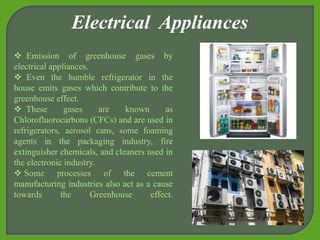  Emission of greenhouse gases by
electrical appliances.
 Even the humble refrigerator in the
house emits gases which contribute to the
greenhouse effect.
 These gases are known as
Chlorofluorocarbons (CFCs) and are used in
refrigerators, aerosol cans, some foaming
agents in the packaging industry, fire
extinguisher chemicals, and cleaners used in
the electronic industry.
 Some processes of the cement
manufacturing industries also act as a cause
towards the Greenhouse effect.
Electrical Appliances
 