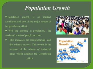  Population growth is an indirect
contributor and one of the major causes of
the greenhouse effect.
 With the increase in population, the
needs and wants of people increase.
 This increases the manufacturing and
the industry process. This results in the
increase of the release of industrial
gases which catalyze the Greenhouse
effect.
Population Growth
 
