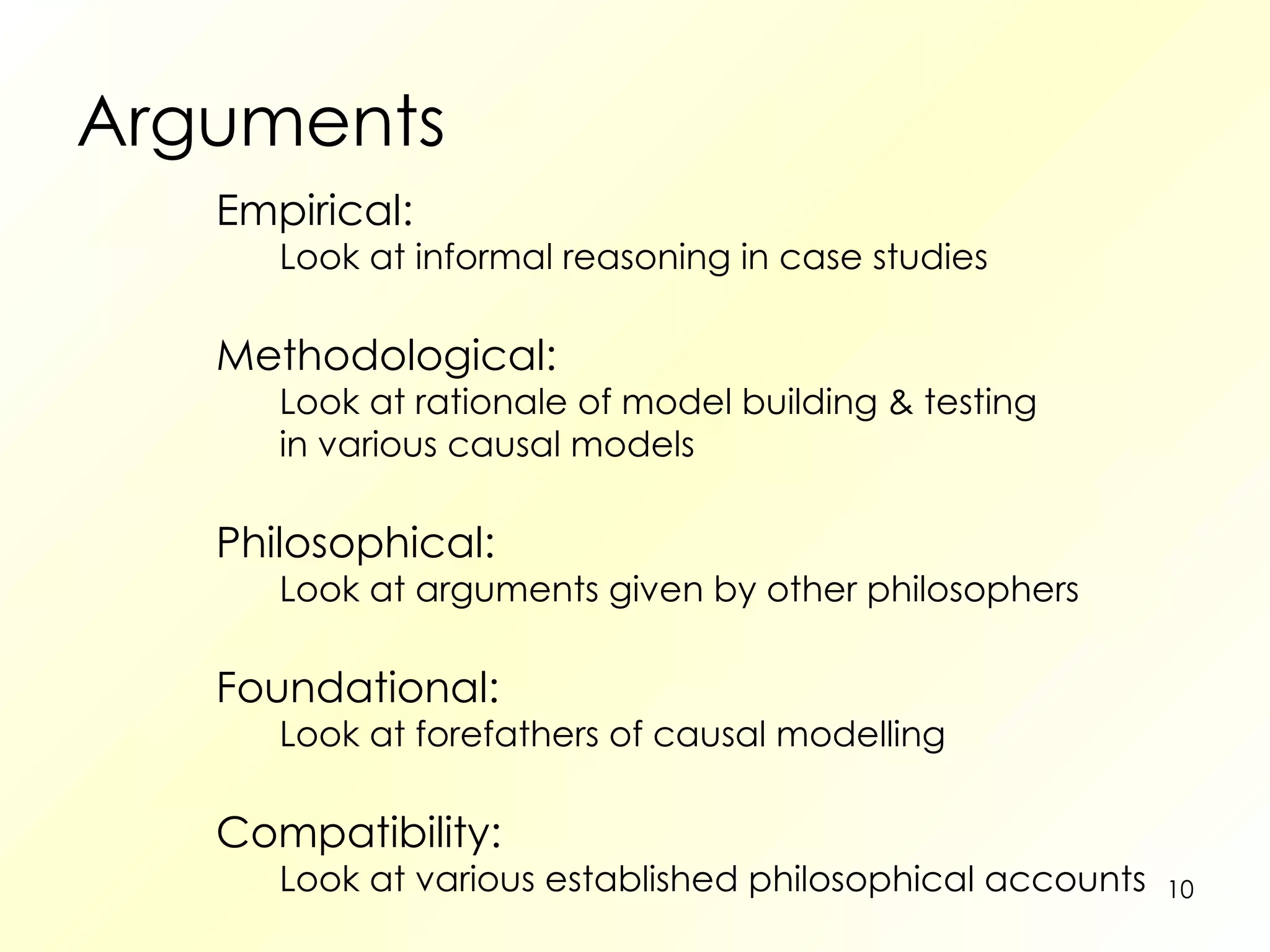 Arguments Empirical: Look at informal reasoning in case studies Methodological: Look at rationale of model building & testing in various causal models Philosophical: Look at arguments given by other philosophers Foundational: Look at forefathers of causal modelling Compatibility: Look at various established philosophical accounts 
