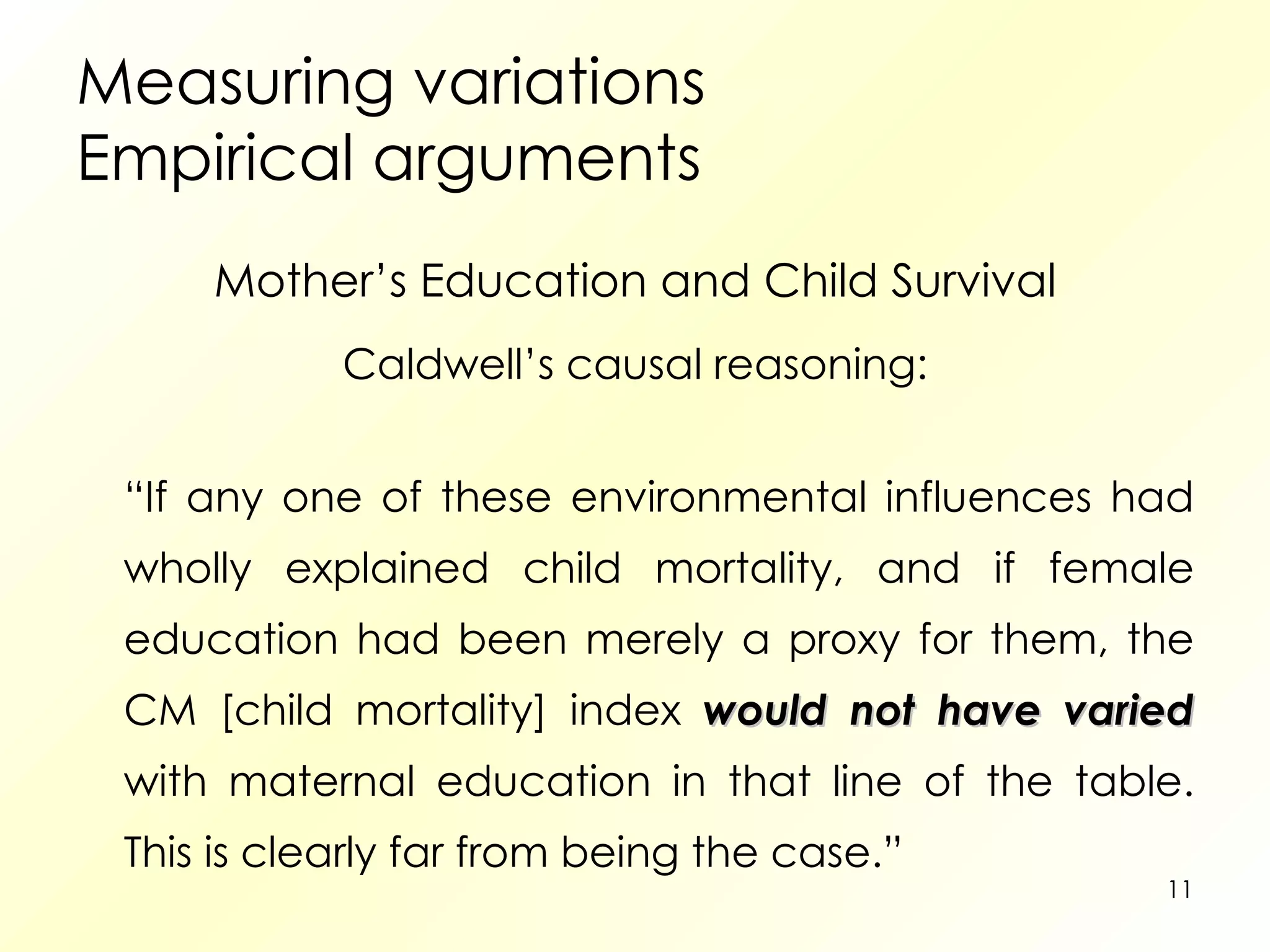 Measuring variations Empirical arguments Mother’s Education and Child Survival Caldwell’s causal reasoning: “ If any one of these environmental influences had wholly explained child mortality, and if female education had been merely a proxy for them, the CM [child mortality] index  would not have varied  with maternal education in that line of the table. This is clearly far from being the case.” 