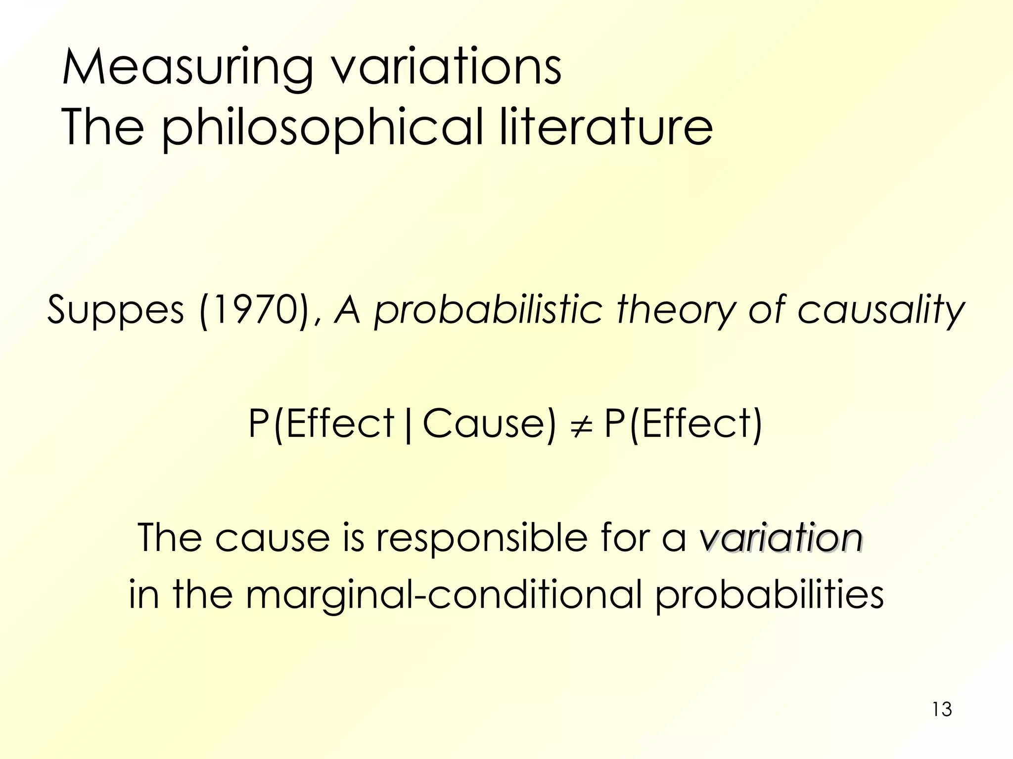 Measuring variations The philosophical literature Suppes (1970),  A probabilistic theory of causality P(Effect|Cause)    P(Effect) The cause is responsible for a  variation   in the marginal-conditional probabilities 