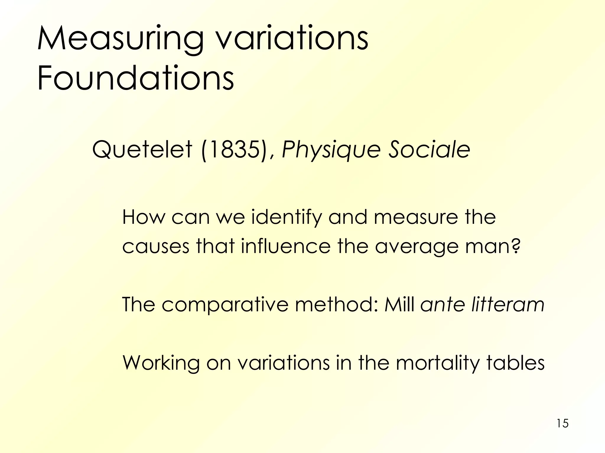 Measuring variations Foundations Quetelet (1835),  Physique Sociale How can we identify and measure the causes that influence the average man? The comparative method: Mill  ante litteram Working on variations in the mortality tables 