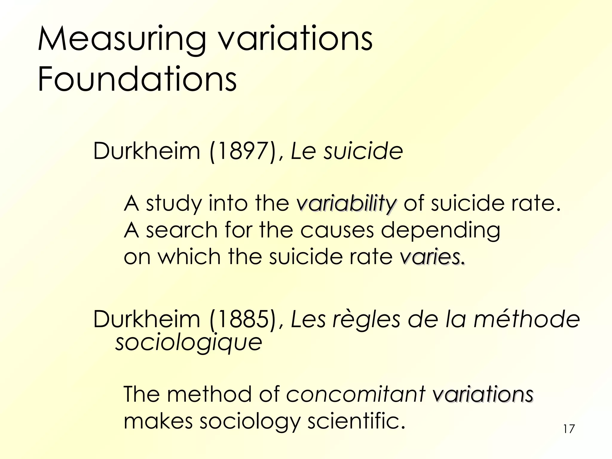 Measuring variations Foundations Durkheim (1897),  Le suicide A study into the  variability   of suicide rate.  A search for the causes depending  on which the suicide rate  varies. Durkheim (1885),  Les règles de la méthode sociologique The method of  concomitant  variations   makes sociology scientific. 