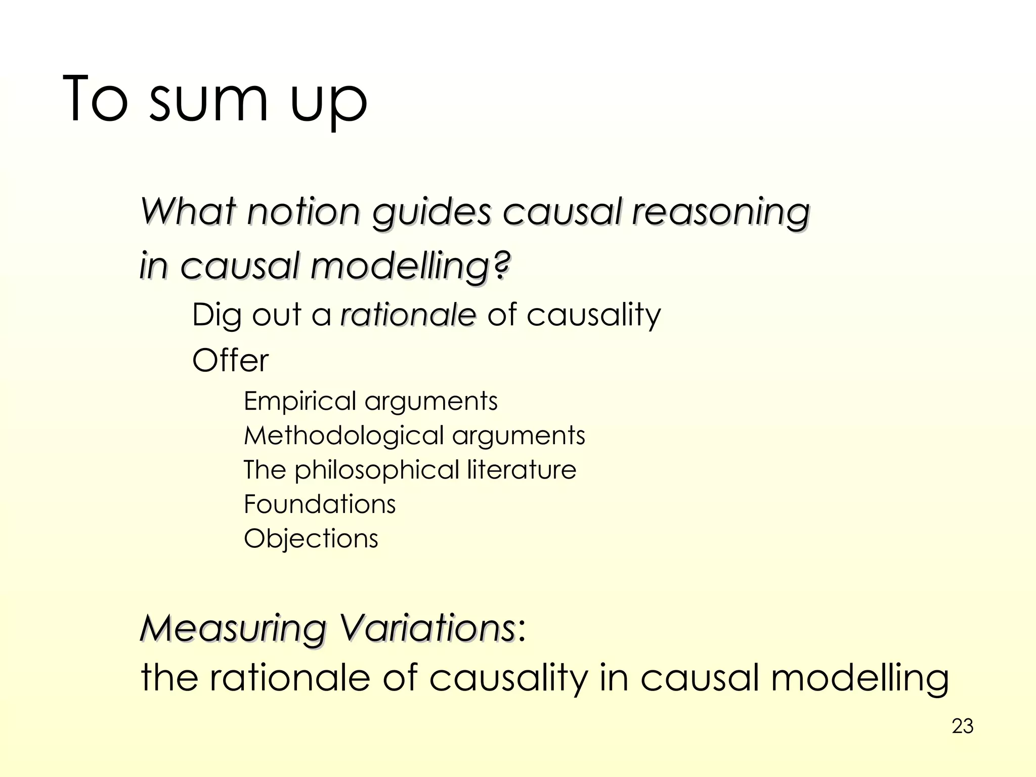 To sum up What notion guides causal reasoning in causal modelling? Dig out a  rationale  of causality Offer  Empirical arguments Methodological arguments The philosophical literature Foundations  Objections Measuring Variations : the rationale of causality in causal modelling 