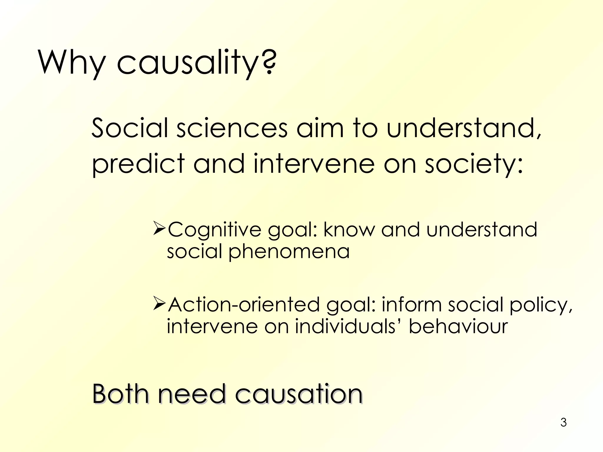 Why causality? Social sciences aim to understand, predict and intervene on society: Cognitive goal: know and understand social phenomena Action-oriented goal: inform social policy, intervene on individuals’ behaviour Both need causation 