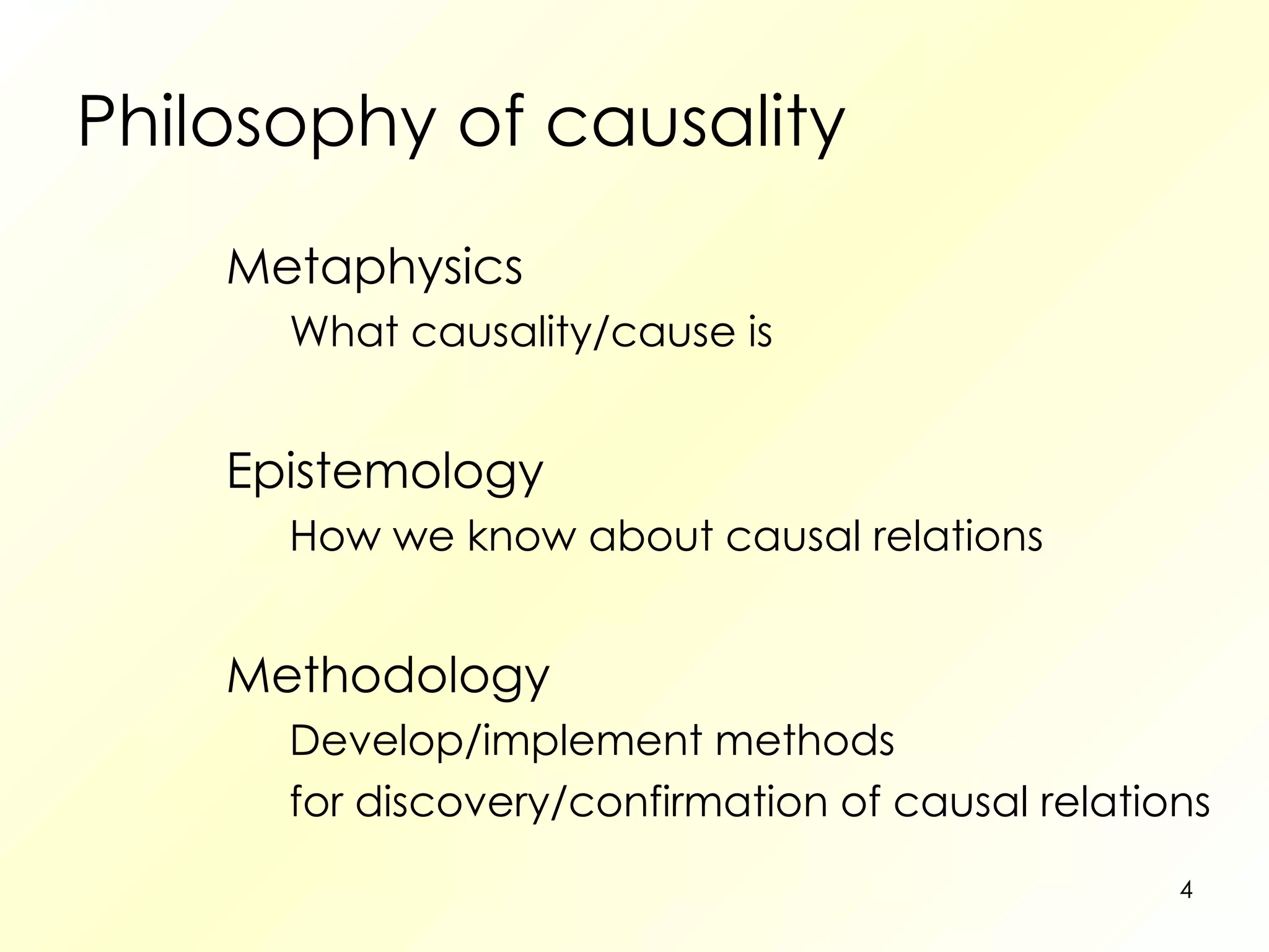 Philosophy of causality Metaphysics What causality/cause is Epistemology How we know about causal relations Methodology Develop/implement methods for discovery/confirmation of causal relations 