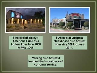 I worked at Bailey’s             I worked at Saltgrass
 American Grille as a          Steakhouse as a hostess
hostess from June 2008          from May 2009 to June
     to May 2009.                        2011.


               Working as a hostess I
             learned the importance of
                 customer service.
 