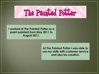I worked at The Painted Potter as a
  paint assistant from May 2011 to
            August 2011.



                         At The Painted Potter I was able to
                         use my skills with customer service
                               and also be creative.
 