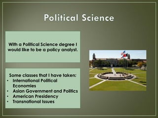 With a Political Science degree I
would like to be a policy analyst.




 Some classes that I have taken:
• International Political
  Economies
• Asian Government and Politics
• American Presidency
• Transnational Issues
 