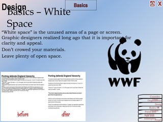 “White space” is the unused areas of a page or screen.
Graphic designers realized long ago that it is important for
clarity and appeal.
Don’t crowed your materials.
Leave plenty of open space.
Basics – White
Space
Organization
Consider
This!
Desig
nRules Of
ThumbForm and
ContentTips and
Examples
Finall
Design
 
