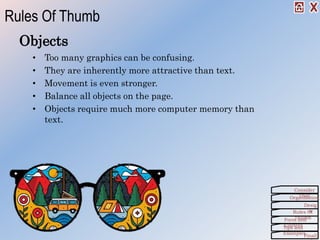 Objects
• Too many graphics can be confusing.
• They are inherently more attractive than text.
• Movement is even stronger.
• Balance all objects on the page.
• Objects require much more computer memory than
text.
Rules Of Thumb
Organization
Consider
This!
Desig
nRules Of
ThumbForm and
ContentTips and
Examples
Finall
 