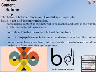 Balanc
e
For teachers, content is the material to be learned and form is the way in
which that material is presented.
Form should enable the content but not detract from it!
Form can engage learners but it must not distract them from the content.
Content must have some form, but there needs to be a balance that allow
the form to focus attention on the content.
Form and
Content
The balance between Form and Content is an age - old
issue in art and in communication.
Organization
Consider
This!
Desig
nRules Of
ThumbForm and
ContentTips and
Examples
Finall
 
