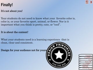 Finally!
It’s not about you!
Your students do not need to know what your favorite color is,
color is, or your favorite sport, animal, or flower. Nor is it
important what you think is pretty, cute, or “cool”.
It is about the content!
What your students need is a learning experience that is
clean, clear and consistent.
Design for your audience not for yourself!
Organization
Consider
This!
Desig
nRules Of
ThumbForm and
ContentTips and
Examples
Finall
 