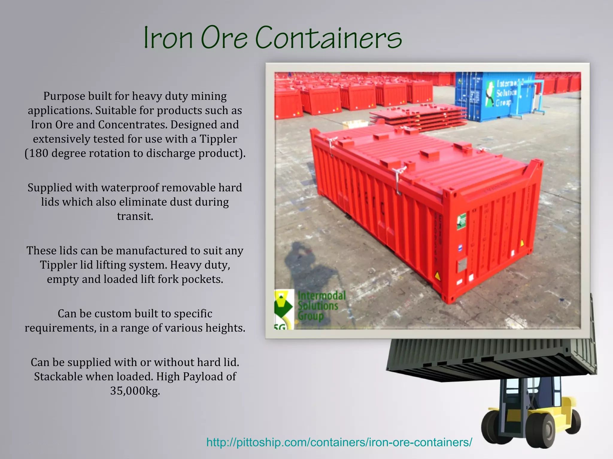 Iron Ore Containers
Purpose built for heavy duty mining
applications. Suitable for products such as
Iron Ore and Concentrates. Designed and
extensively tested for use with a Tippler
(180 degree rotation to discharge product).
Supplied with waterproof removable hard
lids which also eliminate dust during
transit.
These lids can be manufactured to suit any
Tippler lid lifting system. Heavy duty,
empty and loaded lift fork pockets.
Can be custom built to specific
requirements, in a range of various heights.
Can be supplied with or without hard lid.
Stackable when loaded. High Payload of
35,000kg.
http://pittoship.com/containers/iron-ore-containers/
 