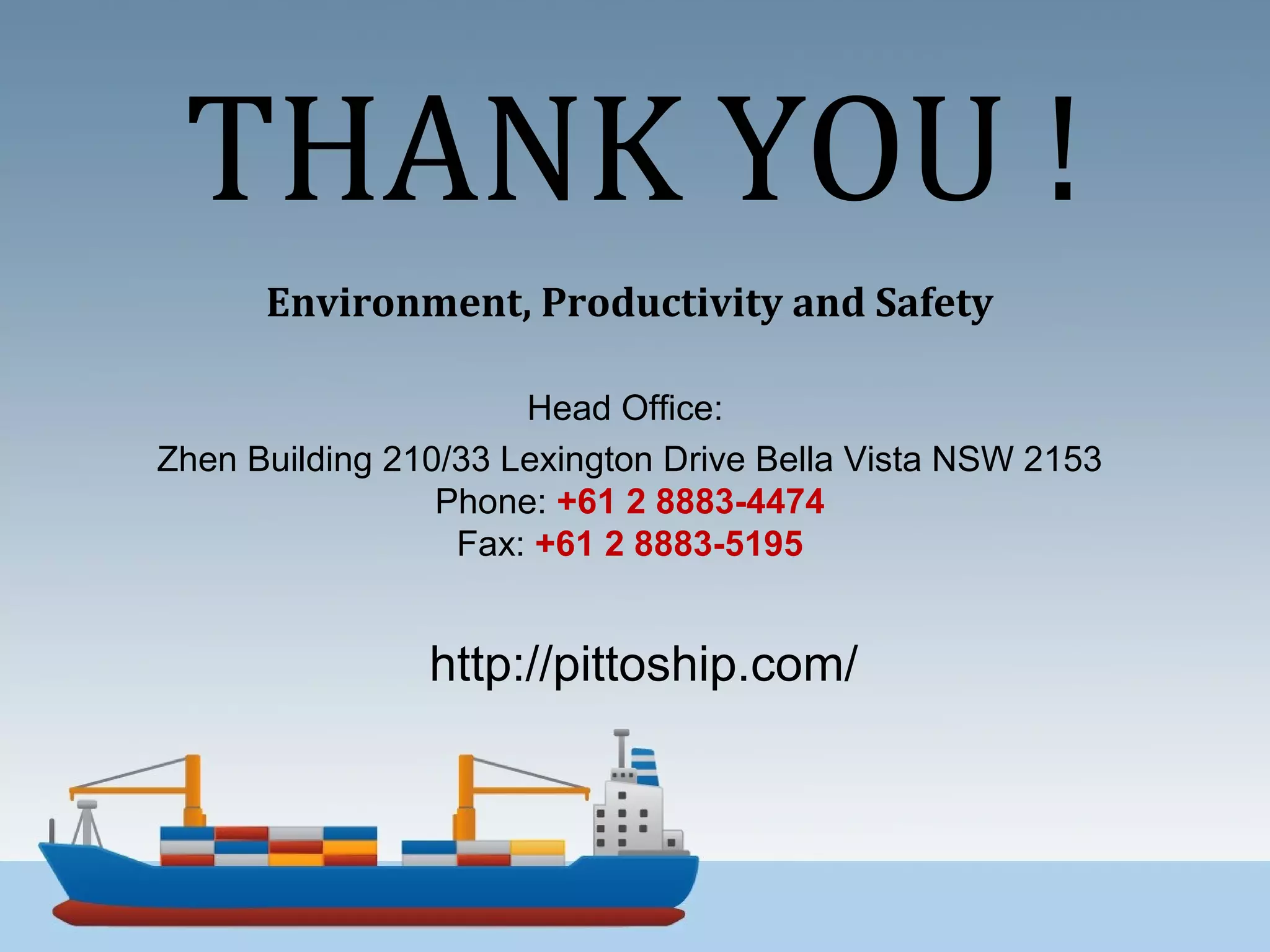 THANK YOU !
Environment, Productivity and Safety
Head Office:
Zhen Building 210/33 Lexington Drive Bella Vista NSW 2153
Phone: +61 2 8883-4474
Fax: +61 2 8883-5195
http://pittoship.com/
 