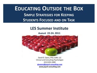 EDUCATING OUTSIDE THE BOX
SIMPLE STRATEGIES FOR KEEPING
STUDENTS FOCUSED AND ON TASK
LES Summer Institute
August 22-24, 2011
David O. Saenz, PhD, EdM, LLC
Clinical and Consulting Psychologist
(412) 853-2000
dosaenz@psych-consulting.com
www.psych-consulting.com
 
