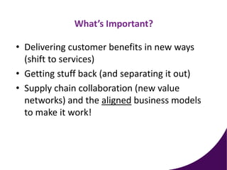 What’s Important?
• Delivering customer benefits in new ways
(shift to services)
• Getting stuff back (and separating it out)
• Supply chain collaboration (new value
networks) and the aligned business models
to make it work!
 