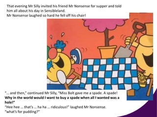 “… and then,” continued Mr Silly, “Miss Bolt gave me a spade. A spade!
Why in the world would I want to buy a spade when all I wanted was a
hole!”
“Hee hee … that’s … ha ha … ridiculous!” laughed Mr Nonsense.
“what’s for pudding?”
That evening Mr Silly invited his friend Mr Nonsense for supper and told
him all about his day in Sensibleland.
Mr Nonsense laughed so hard he fell off his chair!
 