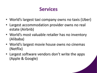 Services
• World’s largest taxi company owns no taxis (Uber)
• Largest accommodation provider owns no real
estate (Airbnb)
• World’s most valuable retailer has no inventory
(Alibaba)
• World’s largest movie house owns no cinemas
(Netflix)
• Largest software vendors don’t write the apps
(Apple & Google)
 
