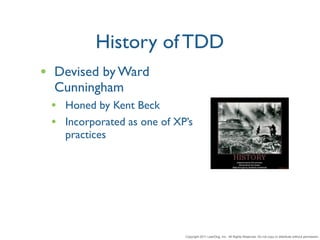 History of TDD
• Devised by Ward
  Cunningham
 • Honed by Kent Beck
 • Incorporated as one of XP’s
   practices




                            Copyright 2011 LeanDog, Inc. All Rights Reserved. Do not copy or distribute without permission.
 