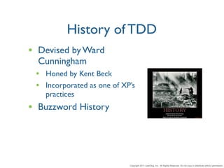 History of TDD
• Devised by Ward
  Cunningham
 • Honed by Kent Beck
 • Incorporated as one of XP’s
   practices
• Buzzword History



                            Copyright 2011 LeanDog, Inc. All Rights Reserved. Do not copy or distribute without permission.
 