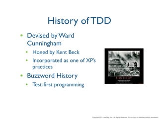 History of TDD
• Devised by Ward
  Cunningham
 • Honed by Kent Beck
 • Incorporated as one of XP’s
   practices
• Buzzword History
 • Test-ﬁrst programming



                            Copyright 2011 LeanDog, Inc. All Rights Reserved. Do not copy or distribute without permission.
 
