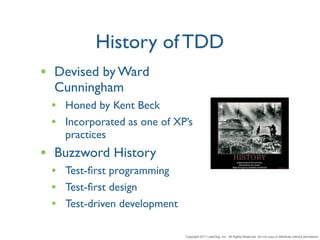 History of TDD
• Devised by Ward
  Cunningham
 • Honed by Kent Beck
 • Incorporated as one of XP’s
   practices
• Buzzword History
 • Test-ﬁrst programming
 • Test-ﬁrst design
 • Test-driven development

                             Copyright 2011 LeanDog, Inc. All Rights Reserved. Do not copy or distribute without permission.
 
