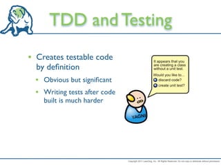 TDD and Testing
• Creates testable code
  by deﬁnition
  • Obvious but signiﬁcant
  • Writing tests after code
    built is much harder




                               Copyright 2011 LeanDog, Inc. All Rights Reserved. Do not copy or distribute without permission.
 