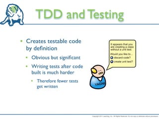 TDD and Testing
• Creates testable code
  by deﬁnition
  • Obvious but signiﬁcant
  • Writing tests after code
    built is much harder
    • Therefore fewer tests
       get written




                               Copyright 2011 LeanDog, Inc. All Rights Reserved. Do not copy or distribute without permission.
 