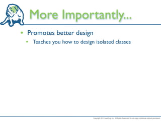 More Importantly...
• Promotes better design
 • Teaches you how to design isolated classes




                             Copyright 2011 LeanDog, Inc. All Rights Reserved. Do not copy or distribute without permission.
 