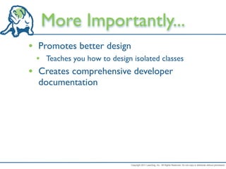 More Importantly...
• Promotes better design
    • Teaches you how to design isolated classes
•    Creates comprehensive developer
     documentation




                                Copyright 2011 LeanDog, Inc. All Rights Reserved. Do not copy or distribute without permission.
 