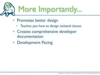 More Importantly...
• Promotes better design
    • Teaches you how to design isolated classes
•    Creates comprehensive developer
     documentation
•    Development Pacing




                                Copyright 2011 LeanDog, Inc. All Rights Reserved. Do not copy or distribute without permission.
 