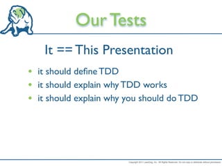 Our Tests
    It == This Presentation
• it should deﬁne TDD
• it should explain why TDD works
• it should explain why you should do TDD




                        Copyright 2011 LeanDog, Inc. All Rights Reserved. Do not copy or distribute without permission.
 