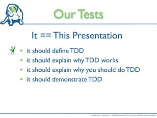 Our Tests
     It == This Presentation
•   it should deﬁne TDD
•   it should explain why TDD works
•   it should explain why you should do TDD
•   it should demonstrate TDD




                          Copyright 2011 LeanDog, Inc. All Rights Reserved. Do not copy or distribute without permission.
 