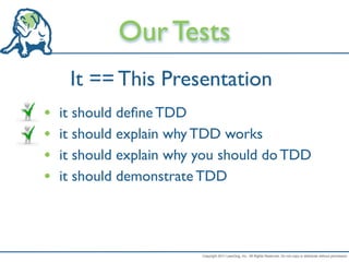 Our Tests
     It == This Presentation
•   it should deﬁne TDD
•   it should explain why TDD works
•   it should explain why you should do TDD
•   it should demonstrate TDD




                          Copyright 2011 LeanDog, Inc. All Rights Reserved. Do not copy or distribute without permission.
 