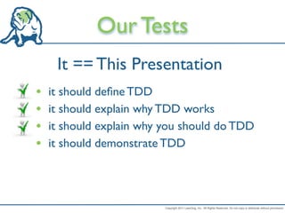 Our Tests
     It == This Presentation
•   it should deﬁne TDD
•   it should explain why TDD works
•   it should explain why you should do TDD
•   it should demonstrate TDD




                          Copyright 2011 LeanDog, Inc. All Rights Reserved. Do not copy or distribute without permission.
 
