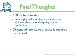 Final Thoughts
• TDD is here to stay
 • A satisfying and enriching practice that can
    dramatically increase the quality of your
    application
• Diligent adherence to practice is required
  to succeed




                               Copyright 2011 LeanDog, Inc. All Rights Reserved. Do not copy or distribute without permission.
 