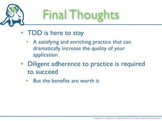 Final Thoughts
• TDD is here to stay
 • A satisfying and enriching practice that can
    dramatically increase the quality of your
    application
• Diligent adherence to practice is required
  to succeed
 • But the beneﬁts are worth it




                               Copyright 2011 LeanDog, Inc. All Rights Reserved. Do not copy or distribute without permission.
 